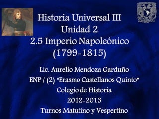 Historia Universal III
        Unidad 2
2.5 Imperio Napoleónico
      (1799-1815)
   Lic. Aurelio Mendoza Garduño
ENP / (2) “Erasmo Castellanos Quinto”
          Colegio de Historia
              2012-2013
   Turnos Matutino y Vespertino
 