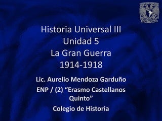 Historia Universal III
       Unidad 5
   La Gran Guerra
      1914-1918
Lic. Aurelio Mendoza Garduño
ENP / (2) “Erasmo Castellanos
            Quinto”
      Colegio de Historia
 