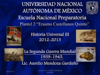 UNIVERSIDAD NACIONAL
AUTÓNOMA DE MÉXICO
Escuela Nacional Preparatoria
15/05/2013 1
Plantel 2 “Erasmo Castellanos Quinto”
Historia Universal III
2012-2013
La Segunda Guerra Mundial
1939-1945.
Lic. Aurelio Mendoza Garduño
realización LIC. AURELIO MENDOZA
GARDUÑO
 