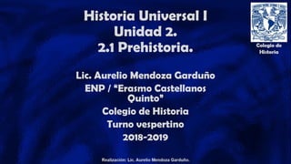 Historia Universal I
Unidad 2.
2.1 Prehistoria.
Lic. Aurelio Mendoza Garduño
ENP / “Erasmo Castellanos
Quinto”
Colegio de Historia
Turno vespertino
2018-2019
 