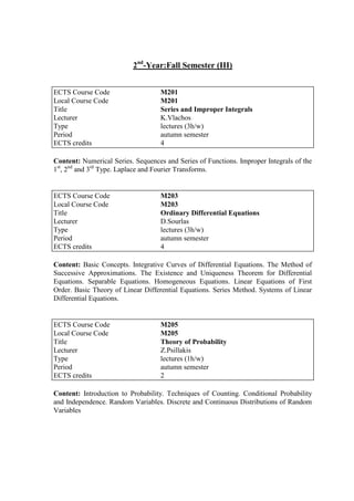 2nd
-Year:Fall Semester (III)
Content: Numerical Series. Sequences and Series of Functions. Improper Integrals of the
1st
, 2nd
and 3rd
Type. Laplace and Fourier Transforms.
Content: Basic Concepts. Integrative Curves of Differential Equations. The Method of
Successive Approximations. The Existence and Uniqueness Theorem for Differential
Equations. Separable Equations. Homogeneous Equations. Linear Equations of First
Order. Basic Theory of Linear Differential Equations. Series Method. Systems of Linear
Differential Equations.
Content: Introduction to Probability. Techniques of Counting. Conditional Probability
and Independence. Random Variables. Discrete and Continuous Distributions of Random
Variables
ECTS Course Code M201
Local Course Code M201
Title Series and Improper Integrals
Lecturer K.Vlachos
Type lectures (3h/w)
Period autumn semester
ECTS credits 4
ECTS Course Code M203
Local Course Code M203
Title Ordinary Differential Equations
Lecturer D.Sourlas
Type lectures (3h/w)
Period autumn semester
ECTS credits 4
ECTS Course Code M205
Local Course Code M205
Title Theory of Probability
Lecturer Z.Psillakis
Type lectures (1h/w)
Period autumn semester
ECTS credits 2
 