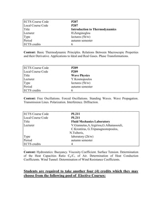 Content: Basic Thermodynamic Principles. Relations Between Macroscopic Properties
and their Derivative. Applications to Ideal and Real Gases. Phase Transformations.
Content: Free Oscillations. Forced Oscillations. Standing Waves. Wave Propagation.
Transmission Lines. Polarization. Interference. Diffraction.
.
Content: Hydrostatics: Buoyancy. Viscosity Coefficient. Surface Tension. Determination
of the Heat Capacities Ratio Cp/Cv of Air. Determination of Heat Conduction
Coefficients. Wind Tunnel: Determination of Wind Resistance Coefficients.
Students are required to take another four (4) credits which they may
choose from the following pool of Elective Courses:
ECTS Course Code P207
Local Course Code P207
Title Introduction to Thermodynamics
Lecturer H.Zenginoglou
Type lectures (5h/w)
Period autumn semester
ECTS credits 6
ECTS Course Code P209
Local Course Code P209
Title Wave Physics
Lecturer Y.Kosmopoulos
Type lectures (5h/w)
Period autumn semester
ECTS credits 6
ECTS Course Code PL211
Local Course Code PL211
Title Fluid Mechanics Laboratory
Lecturer V.Giannetas,A.Argiriou,G.Athanassouli,
C.Krontiras, G.Tripanagnostopoulos,
N.Tsiberis,
Type laboratory (2h/w)
Period autumn semester
ECTS credits 4
 