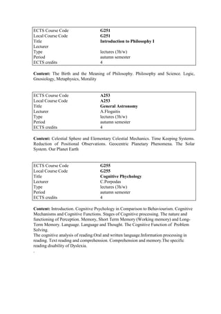 Content: The Birth and the Meaning of Philosophy. Philosophy and Science. Logic,
Gnosiology, Metaphysics, Morality
Content: Celestial Sphere and Elementary Celestial Mechanics. Time Keeping Systems.
Reduction of Positional Observations. Geocentric Planetary Phenomena. The Solar
System. Our Planet Earth
Content: Introduction. Cognitive Psychology in Comparison to Behaviourism. Cognitive
Mechanisms and Cognitive Functions. Stages of Cognitive processing. The nature and
functioning of Perception. Memory, Short Term Memory (Working memory) and Long-
Term Memory. Language. Language and Thought. The Cognitive Function of Problem
Solving.
The cognitive analysis of reading.Oral and written language.Information processing in
reading. Text reading and comprehension. Comprehension and memory.The specific
reading disability of Dyslexia.
.
ECTS Course Code G251
Local Course Code G251
Title Introduction to Philosophy I
Lecturer
Type lectures (3h/w)
Period autumn semester
ECTS credits 4
ECTS Course Code A253
Local Course Code A253
Title General Astronomy
Lecturer A.Flogaitis
Type lectures (3h/w)
Period autumn semester
ECTS credits 4
ECTS Course Code G255
Local Course Code G255
Title Cognitive Phychology
Lecturer C.Porpodas
Type lectures (3h/w)
Period autumn semester
ECTS credits 4
 