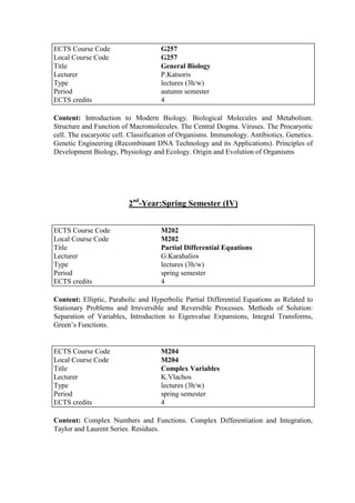 Content: Introduction to Modern Biology. Biological Molecules and Metabolism.
Structure and Function of Macromolecules. The Central Dogma. Viruses. The Procaryotic
cell. The eucaryotic cell. Classification of Organisms. Immunology. Antibiotics. Genetics.
Genetic Engineering (Recombinant DNA Technology and its Applications). Principles of
Development Biology, Physiology and Ecology. Origin and Evolution of Organisms
2nd
-Year:Spring Semester (IV)
Content: Elliptic, Parabolic and Hyperbolic Partial Differential Equations as Related to
Stationary Problems and Irreversible and Reversible Processes. Methods of Solution:
Separation of Variables, Introduction to Eigenvalue Expansions, Integral Transforms,
Green‟s Functions.
Content: Complex Numbers and Functions. Complex Differentiation and Integration,
Taylor and Laurent Series. Residues.
ECTS Course Code G257
Local Course Code G257
Title General Biology
Lecturer P.Katsoris
Type lectures (3h/w)
Period autumn semester
ECTS credits 4
ECTS Course Code M202
Local Course Code M202
Title Partial Differential Equations
Lecturer G.Karahalios
Type lectures (3h/w)
Period spring semester
ECTS credits 4
ECTS Course Code M204
Local Course Code M204
Title Complex Variables
Lecturer K.Vlachos
Type lectures (3h/w)
Period spring semester
ECTS credits 4
 
