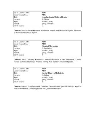Content: Introduction to Quantum Mechanics, Atomic and Molecular Physics. Elements
of Nuclear and Particle Physics.
Content: Basic Concepts. Kinematics. Particle Dynamics in One Dimension. Central
Forces. Systems of Particles. Potential Theory. Non-Inertial Coordinate Systems.
Content: Lorentz Transformations. Covariant Formulation of Special Relativity. Applica-
tions to Mechanics, Electromagnetism and Quantum Mechanics.
ECTS Course Code P206
Local Course Code P206
Title Introduction to Modern Physics
Lecturer A.Zdetsis
Type lectures (5h/w)
Period spring semester
ECTS credits 6
ECTS Course Code P208
Local Course Code P208
Title Classical Mechanics
Lecturer G.Karahalios
Type lectures (3h/w)
Period spring semester
ECTS credits 4
ECTS Course Code P210
Local Course Code P210
Title Special Theory of Relativity
Lecturer D.Ghikas
Type lectures (2h/w)
Period spring semester
ECTS credits 4
 