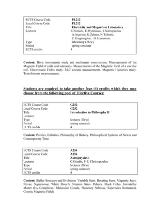 Content: Basic instruments study and multimeter construction. Measurements of the
Magnetic Field of coils and solenoids. Measurements of the Magnetic Field of a circular
coil. Electrostatic Fields study. RLC circuits measurements. Magnetic Hysterisis study.
Transformers measurements.
Students are required to take another four (4) credits which they may
choose from the following pool of Elective Courses:
Content: Politics, Esthetics, Philosophy of History. Philosophical Systems of Newer and
Contemporary Time
Content: Stellar Structure and Evolution. Variable Stars. Rotating Stars. Magnetic Stars.
Novae. Supernovae. White Dwarfs. Neutron Stars. Pulsars. Black Holes. Interstellar
Matter (HII Complexes- Molecular Clouds, Planetary Nebulae, Supernova Remnants).
Cosmic Magnetic Fields
ECTS Course Code G252
Local Course Code G252
Title Introduction to Philosophy II
Lecturer
Type lectures (3h/w)
Period spring semester
ECTS credits 4
ECTS Course Code A254
Local Course Code A254
Title Astrophysics I
Lecturer C.Goudis, P-E. Christopoulou
Type lectures (3h/w)
Period spring semester
ECTS credits 4
ECTS Course Code PL212
Local Course Code PL212
Title Electricity and Magnetism Laboratory
Lecturer K.Pomoni, E.Mytilineou, J.Sotiropoulos
A.Argiriou, K.Zabara, N.Tsiberis,
C.Zenginoglou, G.Economou
Type laboratory (2h/w)
Period spring semester
ECTS credits 4
 