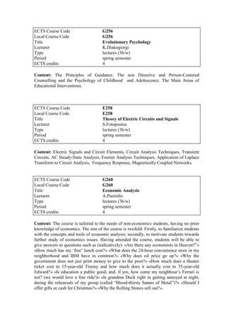 Content: The Principles of Guidance. The non Directive and Person-Centered
Counselling and the Psychology of Childhood and Adolescence. The Main Areas of
Educational Interventions.
Content: Electric Signals and Circuit Elements, Circuit Analysis Techniques, Transient
Circuits, AC Steady-State Analysis, Fourier Analysis Techniques, Application of Laplace
Transform to Circuit Analysis, Frequency Response, Magnetically Coupled Networks.
Content: The course is tailored to the needs of non-economics students, having no prior
knowledge of economics. The aim of the course is twofold: Firstly, to familiarize students
with the concepts and tools of economic analysis; secondly, to motivate students towards
further study of economics issues. Having attended the course, students will be able to
give answers to questions such as (indicatively): «Are there any economists in Heaven?”»
«How much has my „free‟ lunch cost?» «What does the 24-hour convenience store in my
neighborhood and IBM have in common?» «Why does oil price go up?» «Why the
government does not just print money to give to the poor?» «How much does a theater
ticket cost to 15-year-old Timmy and how much does it actually cost to 35-year-old
Edward?» «Is education a public good, and, if yes, how come my neighbour‟s Ferrari is
not? (we would love a free ride!)» «Is grandma Duck right in getting annoyed at night,
during the rehearsals of my group (called “Blood-thirsty Satans of Metal”)?» «Should I
offer gifts or cash for Christmas?» «Why the Rolling Stones sell out?».
ECTS Course Code G256
Local Course Code G256
Title Evolutionary Psychology
Lecturer K.Diakogiorgi
Type lectures (3h/w)
Period spring semester
ECTS credits 4
ECTS Course Code E258
Local Course Code E258
Title Theory of Electric Circuits and Signals
Lecturer S.Fotopoulos
Type lectures (3h/w)
Period spring semester
ECTS credits 4
ECTS Course Code G260
Local Course Code G260
Title Economic Analysis
Lecturer A.Pseiridis
Type lectures (3h/w)
Period spring semester
ECTS credits 4
 