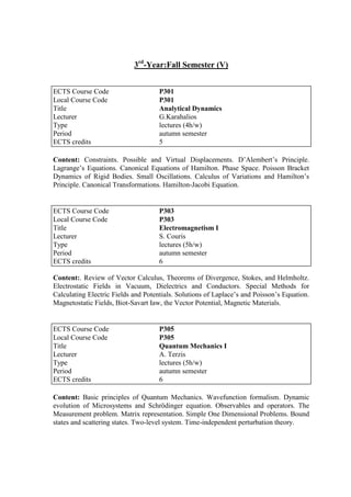 3rd
-Year:Fall Semester (V)
Content: Constraints. Possible and Virtual Displacements. D‟Alembert‟s Principle.
Lagrange‟s Equations. Canonical Equations of Hamilton. Phase Space. Poisson Bracket
Dynamics of Rigid Bodies. Small Oscillations. Calculus of Variations and Hamilton‟s
Principle. Canonical Transformations. Hamilton-Jacobi Equation.
Content:. Review of Vector Calculus, Theorems of Divergence, Stokes, and Helmholtz.
Electrostatic Fields in Vacuum, Dielectrics and Conductors. Special Methods for
Calculating Electric Fields and Potentials. Solutions of Laplace‟s and Poisson‟s Equation.
Magnetostatic Fields, Biot-Savart Iaw, the Vector Potential, Magnetic Materials.
Content: Basic principles of Quantum Mechanics. Wavefunction formalism. Dynamic
evolution of Microsystems and Schrödinger equation. Observables and operators. The
Measurement problem. Matrix representation. Simple One Dimensional Problems. Bound
states and scattering states. Two-level system. Time-independent perturbation theory.
ECTS Course Code P301
Local Course Code P301
Title Analytical Dynamics
Lecturer G.Karahalios
Type lectures (4h/w)
Period autumn semester
ECTS credits 5
ECTS Course Code P303
Local Course Code P303
Title Electromagnetism I
Lecturer S. Couris
Type lectures (5h/w)
Period autumn semester
ECTS credits 6
ECTS Course Code P305
Local Course Code P305
Title Quantum Mechanics I
Lecturer A. Terzis
Type lectures (5h/w)
Period autumn semester
ECTS credits 6
 