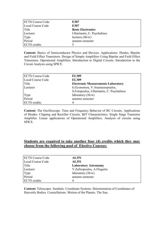 Content: Basics of Semiconductor Physics and Devices. Applications: Diodes, Bipolar
and Field Effect Transistors. Design of Simple Amplifiers Using Bipolar and Field Effect
Transistors. Operational Amplifiers. Introduction to Digital Circuits. Introduction to the
Circuit Analysis using SPICE.
Content: The Oscilloscope. Time and Frequency Behavior of RC Circuits. Applications
of Diodes: Clipping and Rectifier Circuits. BJT Characteristics. Single Stage Transistor
Amplifier. Linear applications of Operational Amplifiers. Analysis of circuits using
SPICE.
Students are required to take another four (4) credits which they may
choose from the following pool of Elective Courses:
Content: Telescopes. Sundials. Coordinate Systems. Determination of Coordinates of
Heavenly Bodies. Constellations. Motion of the Planets. The Sun.
ECTS Course Code E307
Local Course Code E307
Title Basic Electronics
Lecturer I.Haritantis, C. Psychalinos
Type lectures (4h/w)
Period autumn semester
ECTS credits 5
ECTS Course Code EL309
Local Course Code EL309
Title Electronic Measurements Laboratory
Lecturer G.Economou, V.Anastassopoulos,
S.Fotopoulos, I.Haritantis, C. Psychalinos
Type laboratory (3h/w)
Period autumn semester
ECTS credits 4
ECTS Course Code AL351
Local Course Code AL351
Title Laboratory Astronomy
Lecturer V.Zafiropoulos, A.Flogaitis
Type laboratory (3h/w)
Period autumn semester
ECTS credits 4
 