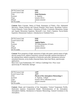 Content: Basic Concepts. Statics of Fluids. Kinematics of Fluids ( Flux. Substantial
Derivative. Stream Function and Velocity Potential. Point Source. Rectilinear Vortices.
Vortex Filaments. Vortex Sheets ). Dynamics of Fluids ( Continuity, Momentum, Energy
and Angular Momentum Equations. Bernoulli‟s Law. Euler‟s Equation. Navier-Stokes
Equations. Dimensional Analysis ). Introduction to Turbulent Flows.
Content: Wave properties of light, interaction of light with matter, particle nature of light,
discrete energy levels, radiative transitions, emission linewidth, quantum description of
the radiating atom, radiative properties of molecules and solids, spontaneous emission
stimulated emission, cavity modes, Gaussian beams, basic laser theory, spectroscopic
applications.
Basic texts: Laser Fundamentals, W.T. Silfvast, Cambridge Univ. Press. Laser
spectroscopy W. Demtroder, Springer
Content: Origin and Composition of the Atmosphere. Vertical Temperature Profile.
Hydrostatic equation. Geopotential Height. Thermodynamics of the Atmosphere.
Atmospheric Stability. Introduction to Dynamic Meteorology. General Circulation in the
Atmosphere.
ECTS Course Code P353
Local Course Code P353
Title Fluid Mechanics
Lecturer A. Argiriou
Type lectures (3h/w)
Period autumn semester
ECTS credits 4
ECTS Course Code P355
Local Course Code P355
Title Applied Optics
Lecturer Th. Efthimiopoulos, S.Couris
Type lectures (3h/w)
Period autumn semester
ECTS credits 4
ECTS Course Code A357
Local Course Code A357
Title Physics of the Atmosphere-Meteorology I
Lecturer A. Argiriou, A.Rapti
Type lectures (3h/w), laboratory (1h/w)
Period autumn semester
ECTS credits 3+1
 