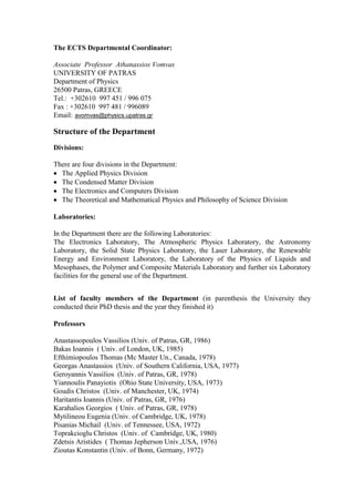 The ECTS Departmental Coordinator:
Associate Professor Athanassios Vomvas
UNIVERSITY OF PATRAS
Department of Physics
26500 Patras, GREECE
Tel.: +302610 997 451 / 996 075
Fax : +302610 997 481 / 996089
Email: avomvas@physics.upatras.gr
Structure of the Department
Divisions:
There are four divisions in the Department:
The Applied Physics Division
The Condensed Matter Division
The Electronics and Computers Division
The Theoretical and Mathematical Physics and Philosophy of Science Division
Laboratories:
In the Department there are the following Laboratories:
The Electronics Laboratory, The Atmospheric Physics Laboratory, the Astronomy
Laboratory, the Solid State Physics Laboratory, the Laser Laboratory, the Renewable
Energy and Environment Laboratory, the Laboratory of the Physics of Liquids and
Mesophases, the Polymer and Composite Materials Laboratory and further six Laboratory
facilities for the general use of the Department.
List of faculty members of the Department (in parenthesis the University they
conducted their PhD thesis and the year they finished it)
Professors
Anastassopoulos Vassilios (Univ. of Patras, GR, 1986)
Bakas Ioannis ( Univ. of London, UK, 1985)
Efthimiopoulos Thomas (Mc Master Un., Canada, 1978)
Georgas Anastassios (Univ. of Southern California, USA, 1977)
Geroyannis Vassilios (Univ. of Patras, GR, 1978)
Yiannoulis Panayiotis (Ohio State University, USA, 1973)
Goudis Christos (Univ. of Manchester, UK, 1974)
Haritantis Ioannis (Univ. of Patras, GR, 1976)
Karahalios Georgios ( Univ. of Patras, GR, 1978)
Mytilineou Eugenia (Univ. of Cambridge, UK, 1978)
Pisanias Michail (Univ. of Tennessee, USA, 1972)
Toprakcioglu Christos (Univ. of Cambridge, UK, 1980)
Zdetsis Aristides ( Thomas Jepherson Univ.,USA, 1976)
Zioutas Konstantin (Univ. of Bonn, Germany, 1972)
 
