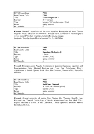 Content: Maxwell‟s equations and the wave equation. Propagation of plane Electro-
magnetic waves, reflection and refraction. Guided waves. Radiation of electromagnetic
waves, Lienard-Wiechert potentials, radiation by moving charges
(textbook: “Introduction to Electrodynamics”, by D.J. Griffiths).
Content: Hydrogen Atom. Angular Momentum in Quantum Mechanics. Operators and
Representations. Spin. Identical Particles and Fermi Gas. Perturbation Theory.
Applications to Atomic System: Stark effect, Fine Structure, Zeeman effect, Hyper-fine
Structure.
Content: General properties of metals. Free Electron Gas Theories. Specific Heat,
Electrical and Thermal Conductivity of Metals. Wiedemann-Franz law. Hall Effect.
Crystal Structure of Solids. X-Ray Diffraction. Lattice Dynamics. Phonons. Optical
Properties of Solids.
ECTS Course Code P304
Local Course Code P304
Title Electromagnetism II
Lecturer A.T. Georgas
Type lectures (4 h/w), discussion (1h/w)
Period spring semester
ECTS credits 6
ECTS Course Code P306
Local Course Code P306
Title Quantum Mechanics II
Lecturer I.Bakas
Type lectures (5h/w)
Period spring semester
ECTS credits 6
ECTS Course Code P308
Local Course Code P308
Title Solid State Physics I
Lecturer A.Vradis, D.Anastassopoulos
Type lectures (3h/w)
Period spring semester
ECTS credits 4
 