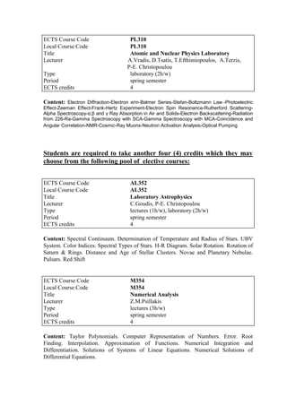 Content: Electron Diffraction-Electron e/m-Balmer Series-Stefan-Boltzmann Law -Photoelectric
Effect-Zeeman Effect-Frank-Hertz Experiment-Electron Spin Resonance-Rutherford Scattering-
Alpha Spectroscopy-α,β and γ Ray Absorption in Air and Solids-Electron Backscattering-Radiation
from 226-Ra-Gamma Spectroscopy with SCA-Gamma Spectroscopy with MCA-Coincidence and
Angular Correlation-NMR-Cosmic-Ray Muons-Neutron Activation Analysis-Optical Pumping
Students are required to take another four (4) credits which they may
choose from the following pool of elective courses:
Content: Spectral Continuum. Determination of Temperature and Radius of Stars. UBV
System. Color Indices. Spectral Types of Stars. H-R Diagram. Solar Rotation. Rotation of
Saturn & Rings. Distance and Age of Stellar Clusters. Novae and Planetary Nebulae.
Pulsars. Red Shift
Content: Taylor Polynomials. Computer Representation of Numbers. Error. Root
Finding. Interpolation. Approximation of Functions. Numerical Integration and
Differentiation. Solutions of Systems of Linear Equations. Numerical Solutions of
Differential Equations.
ECTS Course Code PL310
Local Course Code PL310
Title Atomic and Nuclear Physics Laboratory
Lecturer A.Vradis, D.Tsatis, T.Efthimiopoulos, A.Terzis,
P-E. Christopoulou
Type laboratory (2h/w)
Period spring semester
ECTS credits 4
ECTS Course Code AL352
Local Course Code AL352
Title Laboratory Astrophysics
Lecturer C.Goudis, P-E. Christopoulou
Type lectures (1h/w), laboratory (2h/w)
Period spring semester
ECTS credits 4
ECTS Course Code M354
Local Course Code M354
Title Numerical Analysis
Lecturer Z.M.Psillakis
Type lectures (3h/w)
Period spring semester
ECTS credits 4
 