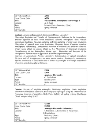 Content: Lectures and research of Atmospheric Physics Laboratory
Absorption, Emission and Transfer of Electromagnetic Radiation in the Atmosphere.
Transfer equation of solar beam irradiation. Relative atmospheric mass. Optical
atmospheric thickness. Rayleigh scattering and Mie scattering of solar beam irradiation.
Absorption of spectral solar beam irradiation. Chapman theory. Chapman equation.
Atmospheric transparency. Atmospheric pollution. Continental and maritime aerosols.
Water vapour effect on aerosols (Rapti A. S.). Absorption of ultraviolet irradiation.
Photochemistry of the Stratosphere. Ozone layer. Formation and Structure of the
Ionosphere. Chapman theory‟s application. Elements of plasma Physics.
Exercises of Atmospheric Physics Laboratory. Determination of optical atmospheric
thickness and of its dependence on water vapour content. Atmospheric transparency.
Spectral distribution of direct beam and of diffuse sky sunlight. Wavelength dependence
of spectral optical atmospheric thickness.
Content: Review of amplifier topologies. Multistage amplifiers. Power amplifiers.
Introduction to the MOS Transistor. Basic amplifier topologies using the MOS transistor.
Frequency behavior of amplifiers. Bode Plots. Stability of analog systems. Oscillators.
Circuit analysis using SPICE.
ECTS Course Code A356
Local Course Code A356
Title Physics of the Atmosphere-Meteorology II
Lecturer A. S. Rapti
Type lectures (2h/w), laboratory (2h/w)
Period spring semester
ECTS credits 4
ECTS Course Code E358
Local Course Code E358
Title Analogue Electronics
Lecturer C. Psychalinos
Type lectures (3h/w)
Period spring semester
ECTS credits 4
ECTS Course Code EL360
Local Course Code EL360
Title Analogue Electronics Laboratory
Lecturer I. Haritantis, G. Economou, S. Fotopoulos,
C. Psychalinos
Type laboratory (3h/w)
Period spring semester
ECTS credits 4
 
