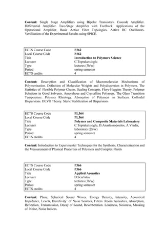 Content: Single Stage Amplifiers using Bipolar Transistors. Cascode Amplifier.
Differential Amplifier. Two-Stage Amplifier with Feedback. Applications of the
Operational Amplifier. Basic Active Filter Topologies. Active RC Oscillators.
Verification of the Experimental Results using SPICE.
Content: Description and Classification of Macromolecular Mechanisms of
Polymerization. Definition of Molecular Weights and Polydispersion in Polymers. The
Statistics of Flexible Polymer Chains. Scaling Concepts. Flory-Huggins Theory. Polymer
Solutions in Good Solvents. Amorphous and Crystalline Polymers. The Glass Transition
Temperature. Polymer Rheology. Absorption of Polymers on Surfaces. Colloidal
Dispersions. DLVO Theory. Steric Stabilization of Dispersions
Content: Introduction to Experimental Techniques for the Synthesis, Characterization and
the Measurement of Physical Properties of Polymers and Complex Fluids
Content: Plane, Spherical Sound Waves. Energy Density, Intensity, Acoustical
Impedance, Levels, Directivity of Noise Sources, Filters. Room Acoustics, Absorption,
Reflection, Transmission, Decay of Sound, Reverberation. Loudness, Noisness, Masking
of Noise, Noise Indices.
ECTS Course Code P362
Local Course Code P362
Title Introduction to Polymers Science
Lecturer C.Toprakctsioglu
Type lectures (3h/w)
Period spring semester
ECTS credits 4
ECTS Course Code PL364
Local Course Code PL364
Title Polymer and Composite Materials Laboratory
Lecturer C.Toprakctsioglu, D.Anastassopoulos, A.Vradis,
Type laboratory (2h/w)
Period spring semester
ECTS credits 4
ECTS Course Code P366
Local Course Code P366
Title Applied Acoustics
Lecturer D.Scarlatos
Type lectures (3h/w)
Period spring semester
ECTS credits 4
 