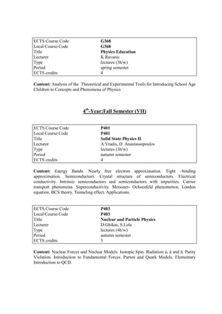 Content: Analysis of the Theoretical and Experimental Tools for Introducing School Age
Children to Concepts and Phenomena of Physics
4th
-Year:Fall Semester (VII)
Content: Energy Bands. Nearly free electron approximation. Tight –binding
approximation. Semiconductors. Crystal structure of semiconductors. Electrical
conductivity. Intrinsic semiconductors and semiconductors with impurities. Carrier
transport phenomena. Superconductivity. Meissner- Ochsenfeld phenomenon. London
equation. BCS theory. Tunneling effect. Applications.
Content: Nuclear Forces and Nuclear Models. Isotopic Spin. Radiation á, â and ã. Parity
Violation. Introduction to Fundamental Forces. Parton and Quark Models. Elementary
Introduction to QCD.
ECTS Course Code G368
Local Course Code G368
Title Physics Education
Lecturer K.Ravanis
Type lectures (3h/w)
Period spring semester
ECTS credits 4
ECTS Course Code P401
Local Course Code P401
Title Solid State Physics II
Lecturer A.Vradis, D. Anastassopoulos
Type lectures (3h/w)
Period autumn semester
ECTS credits 4
ECTS Course Code P403
Local Course Code P403
Title Nuclear and Particle Physics
Lecturer D.Ghikas, S.Lola
Type lectures (4h/w)
Period autumn semester
ECTS credits 5
 