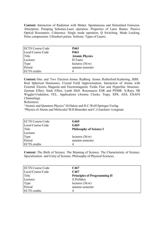Content: Interaction of Radiation with Matter. Spontaneous and Stimulated Emission.
Absorption. Pumping Schemes.Laser operation. Properties of Laser Beams. Passive
Optical Resonators. Coherence. Single mode operation. Q Switching. Mode Locking.
Pulse compression. Ultrashort pulses. Solitons. Types of Lasers.
Content: One and Two Electron Atoms. Rydberg Atoms. Rutherford Scattering , RBS.
Real Spherical Harmonics. Crystal Field Approximation. Interaction of Atoms with
External Electric, Magnetic and Electromagnetic Fields. Fine and Hyperfine Structure.
Zeeman Effect, Stark Effect, Lamb Shift. Resonances ESR and PNMR. X-Rays, SR
Wiggler-Undulator, FEL. Applications (Atomic Clocks, Traps, XPS, AES, EXAFS
Channeling).
References:
“Atomic and Quantum Physics”-H.Haken and H.C.Wolf-Springer-Verlag
“Physics of Atoms and Molecules”B.H.Bransden and C.J.Joachain- Longman
Content: The Birth of Science. The Meaning of Science. The Characteristic of Science.
Specialization and Unity of Science. Philosophy of Physical Sciences.
ECTS Course Code P463
Local Course Code P463
Title Atomic Physics
Lecturer D.Tsatis
Type lectures (3h/w)
Period autumn semester
ECTS credits 4
ECTS Course Code G465
Local Course Code G465
Title Philosophy of Science I
Lecturer
Type lectures (3h/w)
Period autumn semester
ECTS credits 4
ECTS Course Code C467
Local Course Code C467
Title Principles of Programming II
Lecturer Z.Psillakis
Type lectures (3h/w)
Period autumn semester
ECTS credits 4
 