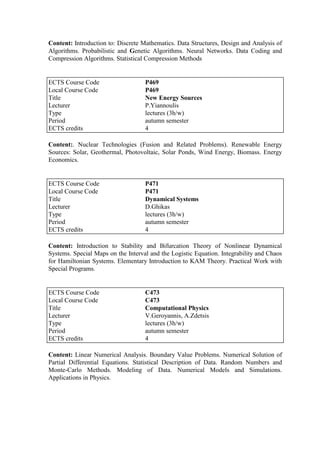 Content: Introduction to: Discrete Mathematics. Data Structures, Design and Analysis of
Algorithms. Probabilistic and Genetic Algorithms. Neural Networks. Data Coding and
Compression Algorithms. Statistical Compression Methods
Content:. Nuclear Technologies (Fusion and Related Problems). Renewable Energy
Sources: Solar, Geothermal, Photovoltaic, Solar Ponds, Wind Energy, Biomass. Energy
Economics.
Content: Introduction to Stability and Bifurcation Theory of Nonlinear Dynamical
Systems. Special Maps on the Interval and the Logistic Equation. Integrability and Chaos
for Hamiltonian Systems. Elementary Introduction to KAM Theory. Practical Work with
Special Programs.
Content: Linear Numerical Analysis. Boundary Value Problems. Numerical Solution of
Partial Differential Equations. Statistical Description of Data. Random Numbers and
Monte-Carlo Methods. Modeling of Data. Numerical Models and Simulations.
Applications in Physics.
ECTS Course Code P469
Local Course Code P469
Title New Energy Sources
Lecturer P.Yiannoulis
Type lectures (3h/w)
Period autumn semester
ECTS credits 4
ECTS Course Code P471
Local Course Code P471
Title Dynamical Systems
Lecturer D.Ghikas
Type lectures (3h/w)
Period autumn semester
ECTS credits 4
ECTS Course Code C473
Local Course Code C473
Title Computational Physics
Lecturer V.Geroyannis, A.Zdetsis
Type lectures (3h/w)
Period autumn semester
ECTS credits 4
 