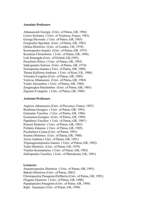 Assosiate Professors
Athanassouli Georgia (Univ. of Patras, GR, 1984)
Couris Stylianos ( Univ. of Toulouse, France, 1983)
Georga Stavroula ( Univ. of Patras, GR, 1985)
Fotopoulos Spyridon (Univ. of Patras, GR, 1983)
Ghikas Dimitrios (Univ. of London, UK, 1978)
Kosmopoulos Ioannis (Univ. of Patras, GR, 1975)
Krontiras Christoforos ( Univ. of Patras, GR, 1989)
Lola Smaragda (Univ. of Oxford, UK,1993)
Persefonis Petros ( Univ. of Patras, GR, 1983)
Sakkopoulos Sotirios (Univ. of Patras, GR, 1974)
Sotiropoulos Ioannis ( Univ. of Patras, GR, 1980)
Thoma Kallirroe-Andriani ( Univ. of Kent, UK, 1980)
Vitoratos Evagelos (Univ. of Patras, GR, 1989)
Vomvas Athanassios (Univ. of Patras, GR, 1984)
Vradis Alexandros ( Univ. of Patras, GR, 1984)
Zenginoglou Haralambos (Univ. of Patras, GR, 1981)
Zigouris Evangelos ( Univ. of Patras, GR, 1986)
Assistant Professors
Argiriou Athanassios (Univ. of Provence, France, 1987)
Brodimas Georgios ( Univ. of Patras, GR, 1991)
Giannetas Vassilios ( Univ. of Patras, GR, 1986)
Economou Georgios (Univ. of Patras, GR, 1989)
Papatheou Vassilios ( Univ. of Patras, GR, 1985 )
Pomoni Ekaterini ( Univ. of Patras, GR, 1983)
Psillakis Zaharias ( Univ. of Patras, GR, 1985)
Psychalinos Costas (Univ. of Patras, 1991)
Sourlas Dimitrios (Univ. of Patras, GR, 1980)
Terzis Andreas ( Univ. of Patras, GR, 1991)
Tripanagnostopoulos Ioannis ( Univ. of Patras, GR, 1992)
Tsatis Dimitrios (Univ. of Patras, GR, 1979)
Vlachos Konstantinos ( Univ. of Patras, GR, 1983)
Zafiropoulos Vassilios ( Univ. of Manchester, UK, 1981)
Lecturers
Anastassopoulos Dimitrios ( Univ. of Patras, GR, 1991)
Bakalis Dimitrios (Univ. of Patras, 2001)
Christopoulou Panagiota-Eleftheria (Univ. of Patras, GR, 1993)
Flogaitis Ekaterini ( Univ. of Patras, GR, 1980)
Papadopoulos Panagiotis (Univ. of Patras, GR, 1998)
Rapti Anastasia ( Univ. of Patras, GR, 1998)
 