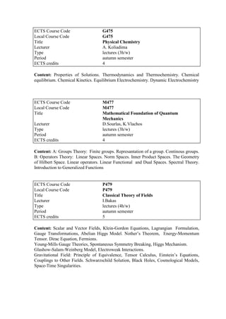 Content: Properties of Solutions. Thermodynamics and Thermochemistry. Chemical
equilibrium. Chemical Kinetics. Equilibrium Electrochemistry. Dynamic Electrochemistry
Content: A: Groups Theory: Finite groups. Represantation of a group. Continous groups.
B: Operators Theory: Linear Spaces. Norm Spaces. Inner Product Spaces. The Geometry
of Hilbert Space. Linear operators. Linear Functional and Dual Spaces. Spectral Theory.
Introduction to Generalized Functions
Content: Scalar and Vector Fields, Klein-Gordon Equations, Lagrangian Formulation,
Gauge Transformations, Abelian Higgs Model. Nother‟s Theorem, Energy-Momentum
Tensor. Dirac Equation, Fermions.
Young-Mills Gauge Theories, Spontaneous Symmetry Breaking, Higgs Mechanism.
Glashow-Salam-Weinberg Model, Electroweak Interactions.
Gravitational Field: Principle of Equivalence, Tensor Calculus, Einstein‟s Equations,
Couplings to Other Fields. Schwarzschild Solution, Black Holes, Cosmological Models,
Space-Time Singularities.
ECTS Course Code G475
Local Course Code G475
Title Physical Chemistry
Lecturer A. Koliadima
Type lectures (3h/w)
Period autumn semester
ECTS credits 4
ECTS Course Code M477
Local Course Code M477
Title Mathematical Foundation of Quantum
Mechanics
Lecturer D.Sourlas, K.Vlachos
Type lectures (3h/w)
Period autumn semester
ECTS credits 4
ECTS Course Code P479
Local Course Code P479
Title Classical Theory of Fields
Lecturer I.Bakas
Type lectures (4h/w)
Period autumn semester
ECTS credits 5
 