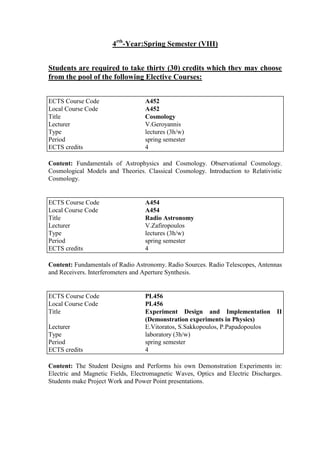 4rth
-Year:Spring Semester (VIII)
Students are required to take thirty (30) credits which they may choose
from the pool of the following Elective Courses:
Content: Fundamentals of Astrophysics and Cosmology. Observational Cosmology.
Cosmological Models and Theories. Classical Cosmology. Introduction to Relativistic
Cosmology.
Content: Fundamentals of Radio Astronomy. Radio Sources. Radio Telescopes, Antennas
and Receivers. Interferometers and Aperture Synthesis.
Content: The Student Designs and Performs his own Demonstration Experiments in:
Electric and Magnetic Fields, Electromagnetic Waves, Optics and Electric Discharges.
Students make Project Work and Power Point presentations.
ECTS Course Code A452
Local Course Code A452
Title Cosmology
Lecturer V.Geroyannis
Type lectures (3h/w)
Period spring semester
ECTS credits 4
ECTS Course Code A454
Local Course Code A454
Title Radio Astronomy
Lecturer V.Zafiropoulos
Type lectures (3h/w)
Period spring semester
ECTS credits 4
ECTS Course Code PL456
Local Course Code PL456
Title Experiment Design and Implementation II
(Demonstration experiments in Physics)
Lecturer E.Vitoratos, S.Sakkopoulos, P.Papadopoulos
Type laboratory (3h/w)
Period spring semester
ECTS credits 4
 