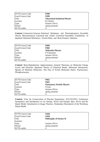 Content: Connection between Statistical Mechanics and Thermodynamics. Ensemble
Theory. Microcanonical, Canonical and Grand Canonical Ensembles. Foundations of
Quantum Statistical Mechanics. Fermie-Dirac and Bose-Einstein Statistics.
Content: Born-Oppenheimer Approximation. General Theorems on Molecular Energy
Levels and Structure. Quantum Theory of Chemical Bonds. Molecular Interactions.
Spectra of Diatomic Molecules. The Fate of Exited Molecular States: Fluorescence,
Phosphorescence
Content: Tests for Conservation of Discrete Symmetries. (P,T,CP,CPT). Continuous
Symmetries and Introduction to Lie Groups. SU(2) and Isotopic Spin. SU(3) and the
Quark Model. Introduction to Gauge Theories. Elementary Description of the Weinberg-
Salam Model.
ECTS Course Code P458
Local Course Code P458
Title Theoretical Statistical Physics
Lecturer K.Vlachos
Type lectures (3h/w)
Period spring semester
ECTS credits 4
ECTS Course Code P460
Local Course Code P460
Title Molecular Physics
Lecturer P.Yiannoulis
Type lectures (3h/w)
Period spring semester
ECTS credits 4
ECTS Course Code P462
Local Course Code P462
Title Elementary Particle Physics
Lecturer S.Lola
Type lectures (3h/w)
Period spring semester
ECTS credits 4
ECTS Course Code G464
Local Course Code G464
Title Philosophy of Science II
Lecturer
Type lectures (3h/w)
Period spring semester
ECTS credits 4
 