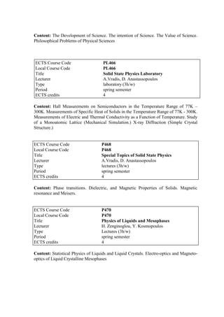 Content: The Development of Science. The intention of Science. The Value of Science.
Philosophical Problems of Physical Sciences
Content: Hall Measurements on Semiconductors in the Temperature Range of 77K –
300Κ. Measurements of Specific Heat of Solids in the Temperature Range of 77K - 300K.
Measurements of Electric and Thermal Conductivity as a Function of Temperature. Study
of a Monoatomic Lattice (Mechanical Simulation.) X-ray Diffraction (Simple Crystal
Structure.)
Content: Phase transitions. Dielectric, and Magnetic Properties of Solids. Magnetic
resonance and Meisers.
Content: Statistical Physics of Liquids and Liquid Crystals. Electro-optics and Magneto-
optics of Liquid Crystalline Mesophases
ECTS Course Code PL466
Local Course Code PL466
Title Solid State Physics Laboratory
Lecturer A.Vradis, D. Anastassopoulos
Type laboratory (3h/w)
Period spring semester
ECTS credits 4
ECTS Course Code P468
Local Course Code P468
Title Special Topics of Solid State Physics
Lecturer A.Vradis, D. Anastassopoulos
Type lectures (3h/w)
Period spring semester
ECTS credits 4
ECTS Course Code P470
Local Course Code P470
Title Physics of Liquids and Mesophases
Lecturer H. Zenginoglou, Y. Kosmopoulos
Type Lectures (3h/w)
Period spring semester
ECTS credits 4
 