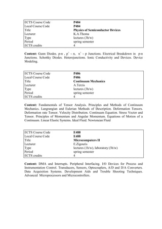 Content: Gunn Diodes. p-n , p+
- n, n+
- p Junctions. Electrical Breakdown in p-n
Junctions. Schottky Diodes. Heterojunctions. Ionic Conductivity and Devices. Device
Modeling.
Content: Fundamentals of Tensor Analysis. Principles and Methods of Continuum
Mechanics. Langrangian and Eulerian Methods of Description. Deformation Tensors.
Deformation rate Tensor. Velocity Distribution. Continuum Equation. Stress Vector and
Tensor. Principles of Momentum and Angular Momentum. Equations of Motion of a
Continuum. Linear Elastic Systems. Ideal Fluid. Newtonean Fluid
Content: DMA and Interrupts. Peripheral Interfacing. I/O Devices for Process and
Instrumentation Control. Transducers, Sensors, Optocouplers, A/D and D/A Converters.
Data Acquisition Systems. Development Aids and Trouble Shooting Techniques.
Advanced Microprocessors and Microcontrollers.
ECTS Course Code P484
Local Course Code P484
Title Physics of Semiconductor Devices
Lecturer K.A.Thoma
Type lectures (3h/w)
Period spring semester
ECTS credits 4
ECTS Course Code P486
Local Course Code P486
Title Continuum Mechanics
Lecturer A.Terzis
Type lectures (3h/w)
Period spring semester
ECTS credits 4
ECTS Course Code E488
Local Course Code E488
Title Microcomputers II
Lecturer E.Zigouris
Type lectures (1h/w), laboratory (3h/w)
Period spring semester
ECTS credits 4
 