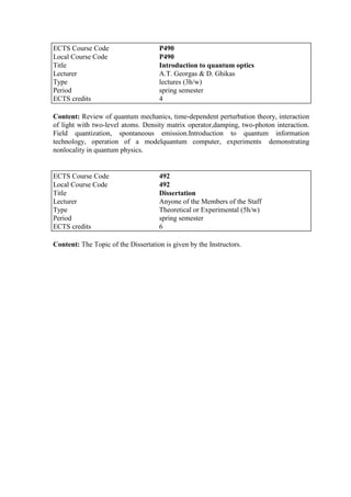 ECTS Course Code P490
Local Course Code P490
Title Introduction to quantum optics
Lecturer A.T. Georgas & D. Ghikas
Type lectures (3h/w)
Period spring semester
ECTS credits 4
Content: Review of quantum mechanics, time-dependent perturbation theory, interaction
of light with two-level atoms. Density matrix operator,damping, two-photon interaction.
Field quantization, spontaneous emission.Introduction to quantum information
technology, operation of a modelquantum computer, experiments demonstrating
nonlocality in quantum physics.
Content: The Topic of the Dissertation is given by the Instructors.
ECTS Course Code 492
Local Course Code 492
Title Dissertation
Lecturer Anyone of the Members of the Staff
Type Theoretical or Experimental (5h/w)
Period spring semester
ECTS credits 6
 