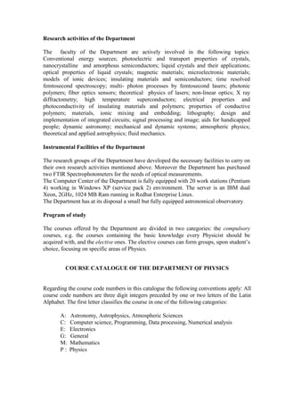Research activities of the Department
The faculty of the Department are actively involved in the following topics:
Conventional energy sources; photoelectric and transport properties of crystals,
nanocrystalline and amorphous semiconductors; liquid crystals and their applications;
optical properties of liquid crystals; magnetic materials; microelectronic materials;
models of ionic devices; insulating materials and semiconductors; time resolved
femtosecond spectroscopy; multi- photon processes by femtosecond lasers; photonic
polymers; fiber optics sensors; theoretical physics of lasers; non-linear optics; X ray
diffractometry; high temperature superconductors; electrical properties and
photoconductivity of insulating materials and polymers; properties of conductive
polymers; materials, ionic mixing and embedding; lithography; design and
implementation of integrated circuits; signal processing and image; aids for handicapped
people; dynamic astronomy; mechanical and dynamic systems; atmospheric physics;
theoretical and applied astrophysics; fluid mechanics.
Instrumental Facilities of the Department
The research groups of the Department have developed the necessary facilities to carry on
their own research activities mentioned above. Moreover the Department has purchased
two FTIR Spectrophotometers for the needs of optical measurements.
The Computer Center of the Department is fully equipped with 20 work stations (Pentium
4) working in Windows XP (service pack 2) environment. The server is an IBM dual
Xeon, 2GHz, 1024 MB Ram running in Redhat Enterprise Linux.
The Department has at its disposal a small but fully equipped astronomical observatory.
Program of study
The courses offered by the Department are divided in two categories: the compulsory
courses, e.g. the courses containing the basic knowledge every Physicist should be
acquired with, and the elective ones. The elective courses can form groups, upon student‟s
choice, focusing on specific areas of Physics.
COURSE CATALOGUE OF THE DEPARTMENT OF PHYSICS
Regarding the course code numbers in this catalogue the following conventions apply: All
course code numbers are three digit integers preceded by one or two letters of the Latin
Alphabet. The first letter classifies the course in one of the following categories:
A: Astronomy, Astrophysics, Atmospheric Sciences
C: Computer science, Programming, Data processing, Numerical analysis
E: Electronics
G: General
M: Mathematics
P : Physics
 