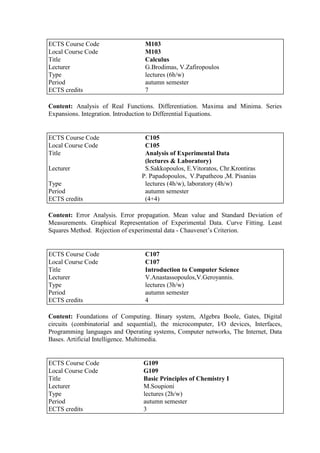 Content: Analysis of Real Functions. Differentiation. Maxima and Minima. Series
Expansions. Integration. Introduction to Differential Equations.
Content: Error Analysis. Error propagation. Mean value and Standard Deviation of
Measurements. Graphical Representation of Experimental Data. Curve Fitting. Least
Squares Method. Rejection of experimental data - Chauvenet‟s Criterion.
Content: Foundations of Computing. Binary system, Algebra Boole, Gates, Digital
circuits (combinatorial and sequential), the microcomputer, I/O devices, Interfaces,
Programming languages and Operating systems, Computer networks, The Internet, Data
Bases. Artificial Intelligence. Multimedia.
ECTS Course Code M103
Local Course Code M103
Title Calculus
Lecturer G.Brodimas, V.Zafiropoulos
Type lectures (6h/w)
Period autumn semester
ECTS credits 7
ECTS Course Code C105
Local Course Code C105
Title Analysis of Experimental Data
(lectures & Laboratory)
Lecturer S.Sakkopoulos, E.Vitoratos, Chr.Krontiras
P. Papadopoulos, V.Papatheou ,M. Pisanias
Type lectures (4h/w), laboratory (4h/w)
Period autumn semester
ECTS credits (4+4)
ECTS Course Code C107
Local Course Code C107
Title Introduction to Computer Science
Lecturer V.Anastassopoulos,V.Geroyannis.
Type lectures (3h/w)
Period autumn semester
ECTS credits 4
ECTS Course Code G109
Local Course Code G109
Title Basic Principles of Chemistry I
Lecturer M.Soupioni
Type lectures (2h/w)
Period autumn semester
ECTS credits 3
 