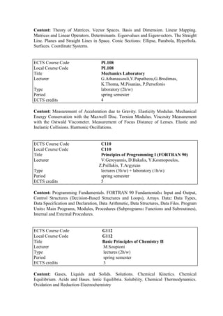 Content: Theory of Matrices. Vector Spaces. Basis and Dimension. Linear Mapping.
Matrices and Linear Operators. Determinants. Eigenvalues and Eigenvectors. The Straight
Line. Planes and Straight Lines in Space. Conic Sections: Ellipse, Parabola, Hyperbola.
Surfaces. Coordinate Systems.
Content: Measurement of Acceleration due to Gravity. Elasticity Modulus. Mechanical
Energy Conservation with the Maxwell Disc. Torsion Modulus. Viscosity Measurement
with the Ostwald Viscometer. Measurement of Focus Distance of Lenses. Elastic and
Inelastic Collisions. Harmonic Oscillations.
Content: Programming Fundamentals. FORTRAN 90 Fundamentals: Input and Output,
Control Structures (Decision-Based Structures and Loops), Arrays. Data: Data Types,
Data Specification and Declaration, Data Arithmetic, Data Structures, Data Files. Program
Units: Main Programs, Modules, Procedures (Subprograms: Functions and Subroutines),
Internal and External Procedures.
Content: Gases. Liquids and Solids. Solutions. Chemical Kinetics. Chemical
Equilibrium. Acids and Bases. Ionic Equilibria. Solubility. Chemical Thermodynamics.
Oxidation and Reduction-Electrochemistry
ECTS Course Code PL108
Local Course Code PL108
Title Mechanics Laboratory
Lecturer G.Athanassouli,V.Papatheou,G.Brodimas,
K.Thoma, M.Pisanias, P.Persefonis
Type laboratory (2h/w)
Period spring semester
ECTS credits 4
ECTS Course Code C110
Local Course Code C110
Title Principles of Programming I (FORTRAN 90)
Lecturer V.Geroyannis, D.Bakalis, Y.Kosmopoulos,
Z.Psillakis, T.Argyreas
Type lectures (3h/w) + laboratory (1h/w)
Period spring semester
ECTS credits 5
ECTS Course Code G112
Local Course Code G112
Title Basic Principles of Chemistry II
Lecturer M.Soupioni
Type lectures (2h/w)
Period spring semester
ECTS credits 3
 