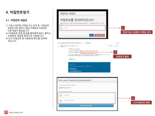 www.enpick.com 
4. 비밀번호찾기 
4.1. 비밀번호 재설정 
1) 가입시 입력한 이메일 주소 입력 후, 비밀번호 
재설정 버튼 클릭시 해당 이메일로 비밀번호 
인증 메일이 발송됩니다. 
2) <비밀번호 변경 링크를 클릭해주세요> 클릭시 
비밀번호 재설정 화면으로 이동합니다. 
3) 신규 비밀번호 및 비밀번호 확인을 입력해 
주십시오. 
1 
회원가입시 등록한 이메일 입력 
2 
인증링크 클릭 
3 
신규비밀번호 등록  