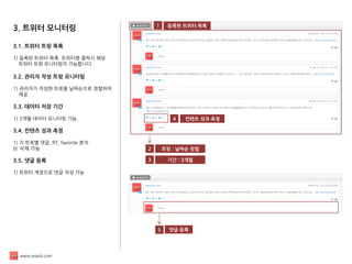 www.enpick.com 
3. 트위터 모니터링 
3.1. 트위터 트윗 목록 
1) 등록된 트위터 목록. 트위터명 클릭시 해당 
트위터 트윗 모니터링이 가능합니다 
3.2. 관리자 작성 트윗 모니터링 
1) 관리자가 작성한 트윗을 날짜순으로 정렬하여 
제공. 
3.3. 데이터 저장 기간 
1) 3개월 데이터 모니터링 가능. 
3.4. 컨텐츠 성과 측정 
1) 각 트윗별 댓글, RT, favorite 분석 
2) 삭제 가능 
3.5. 댓글 등록 
1) 트위터 계정으로 댓글 작성 가능 
1 
트윗 : 날짜순 정렬 
2 
등록된 트위터 목록 
4 
컨텐츠 성과 측정 
기간 : 3개월 
3 
5 
댓글 등록  