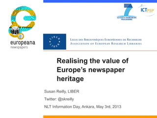 Realising the value of
Europe’s newspaper
heritage
Susan Reilly, LIBER
Twitter: @skreilly
NLT Information Day, Ankara, May...