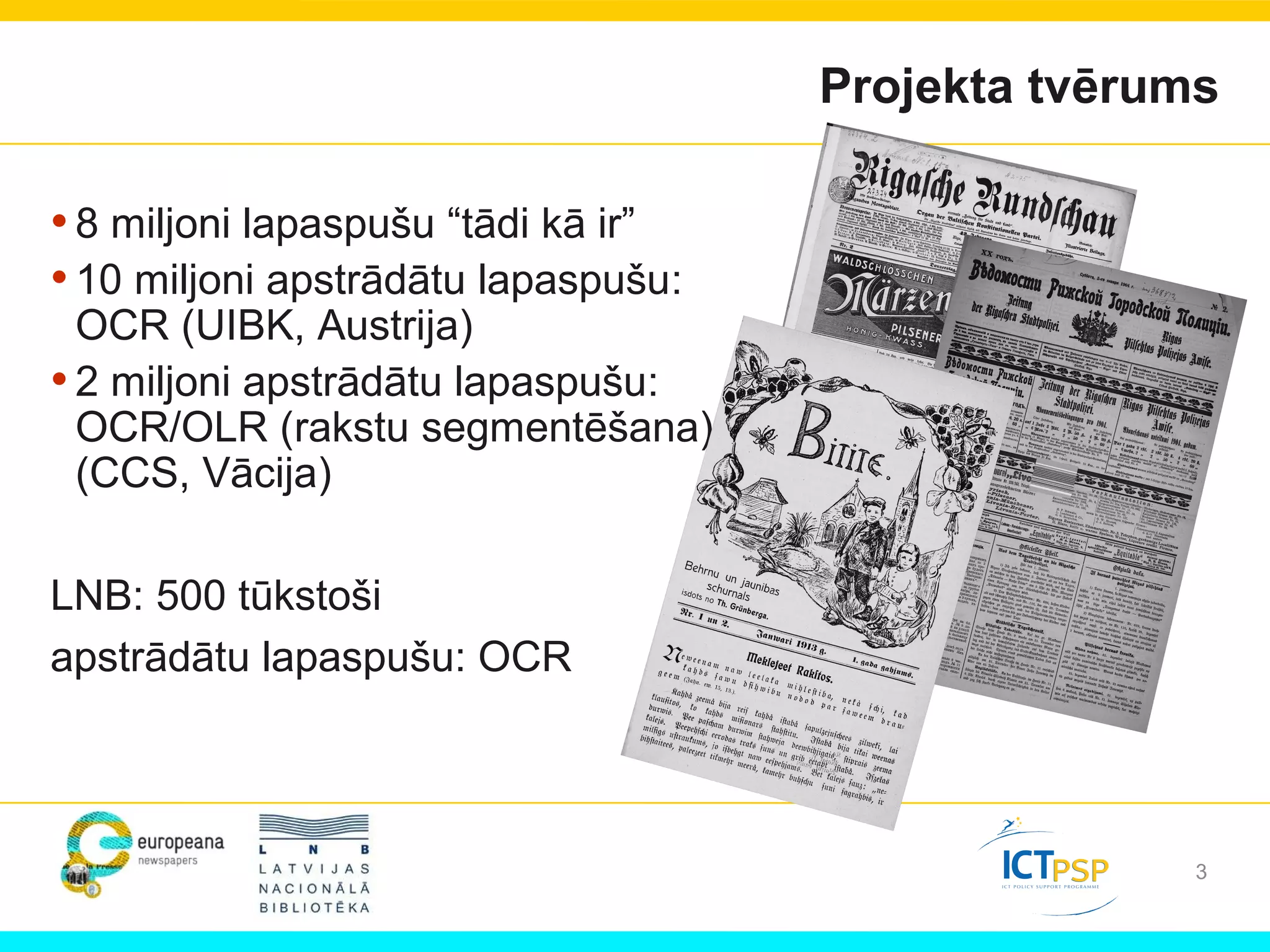 3
Projekta tvērums
•8 miljoni lapaspušu “tādi kā ir”
•10 miljoni apstrādātu lapaspušu:
OCR (UIBK, Austrija)
•2 miljoni apstrādātu lapaspušu:
OCR/OLR (rakstu segmentēšana)
(CCS, Vācija)
LNB: 500 tūkstoši
apstrādātu lapaspušu: OCR
 