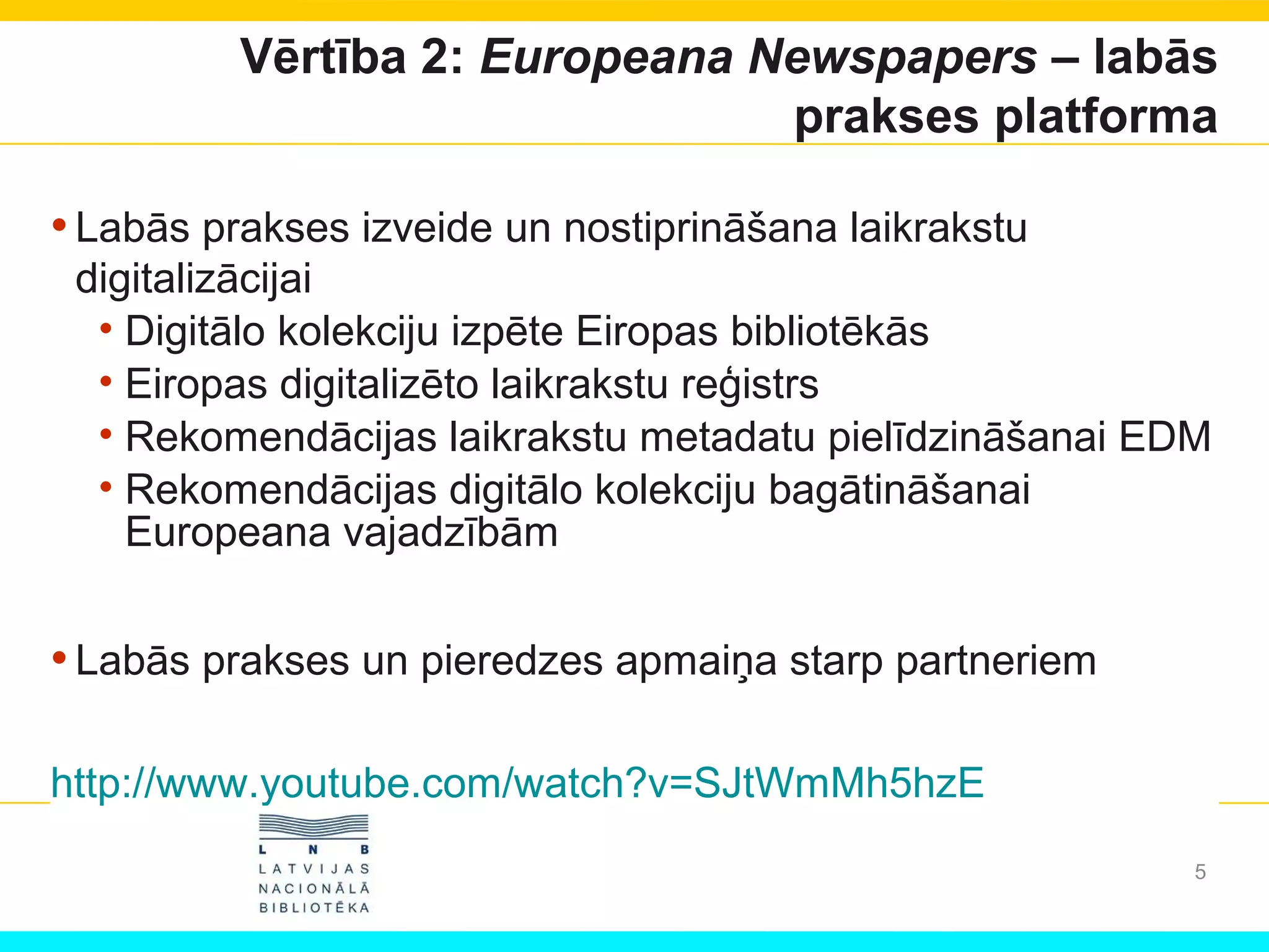 Vērtība 2: Europeana Newspapers – labās
prakses platforma
•Labās prakses izveide un nostiprināšana laikrakstu
digitalizācijai
• Digitālo kolekciju izpēte Eiropas bibliotēkās
• Eiropas digitalizēto laikrakstu reģistrs
• Rekomendācijas laikrakstu metadatu pielīdzināšanai EDM
• Rekomendācijas digitālo kolekciju bagātināšanai
Europeana vajadzībām
•Labās prakses un pieredzes apmaiņa starp partneriem
http://www.youtube.com/watch?v=SJtWmMh5hzE
5
 