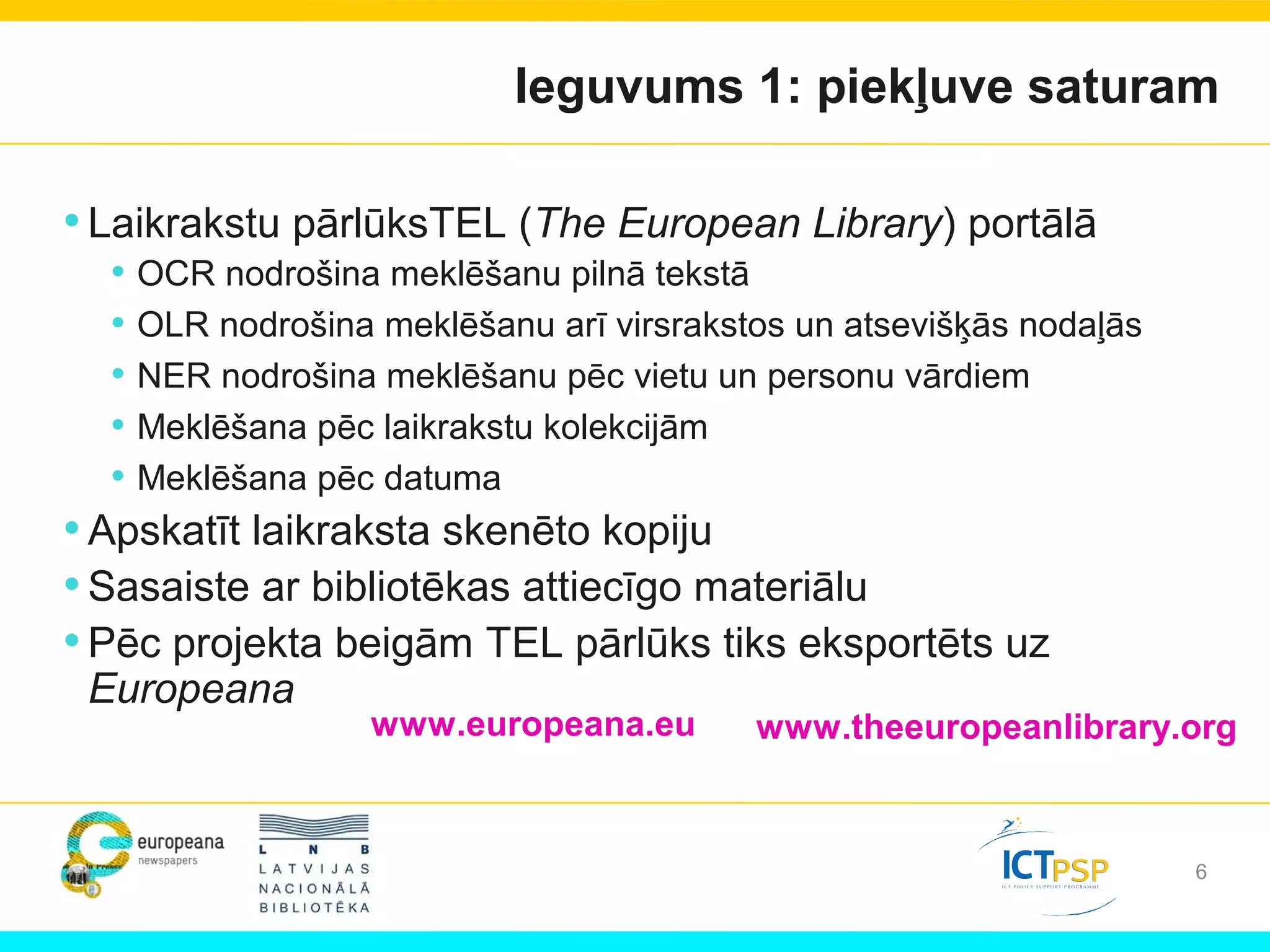6
Ieguvums 1: piekļuve saturam
www.europeana.eu www.theeuropeanlibrary.org
•Laikrakstu pārlūksTEL (The European Library) portālā
• OCR nodrošina meklēšanu pilnā tekstā
• OLR nodrošina meklēšanu arī virsrakstos un atsevišķās nodaļās
• NER nodrošina meklēšanu pēc vietu un personu vārdiem
• Meklēšana pēc laikrakstu kolekcijām
• Meklēšana pēc datuma
•Apskatīt laikraksta skenēto kopiju
•Sasaiste ar bibliotēkas attiecīgo materiālu
•Pēc projekta beigām TEL pārlūks tiks eksportēts uz
Europeana
 