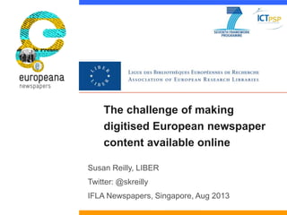 The challenge of making
digitised European newspaper
content available online
Susan Reilly, LIBER
Twitter: @skreilly
IFLA Newspapers, Singapore, Aug 2013
 