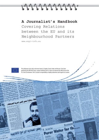A Journalist’s Hand book
Covering Relations
between the EU and its
Neighbourhood Partners
www.enpi-info.eu




This publication exists only in electronic format, in English, French, Arabic and Russian. It has been
prepared by the ENPI Info Centre, a project funded by the EU. It does not represent the oﬃcial view of the
EC or the EU Institutions. The EC accepts no responsibility or liability whatsoever with regard to its content.




                                                                                                                  January 2011
 