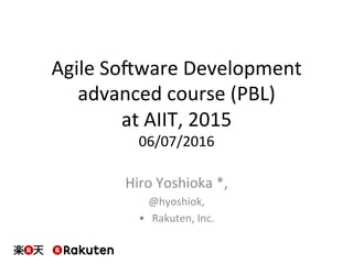 Agile	So)ware	Development	
advanced	course	(PBL)	
at	AIIT,	2015	
06/07/2016	
Hiro	Yoshioka	*,		
@hyoshiok,	
•  Rakuten,	Inc.	
 