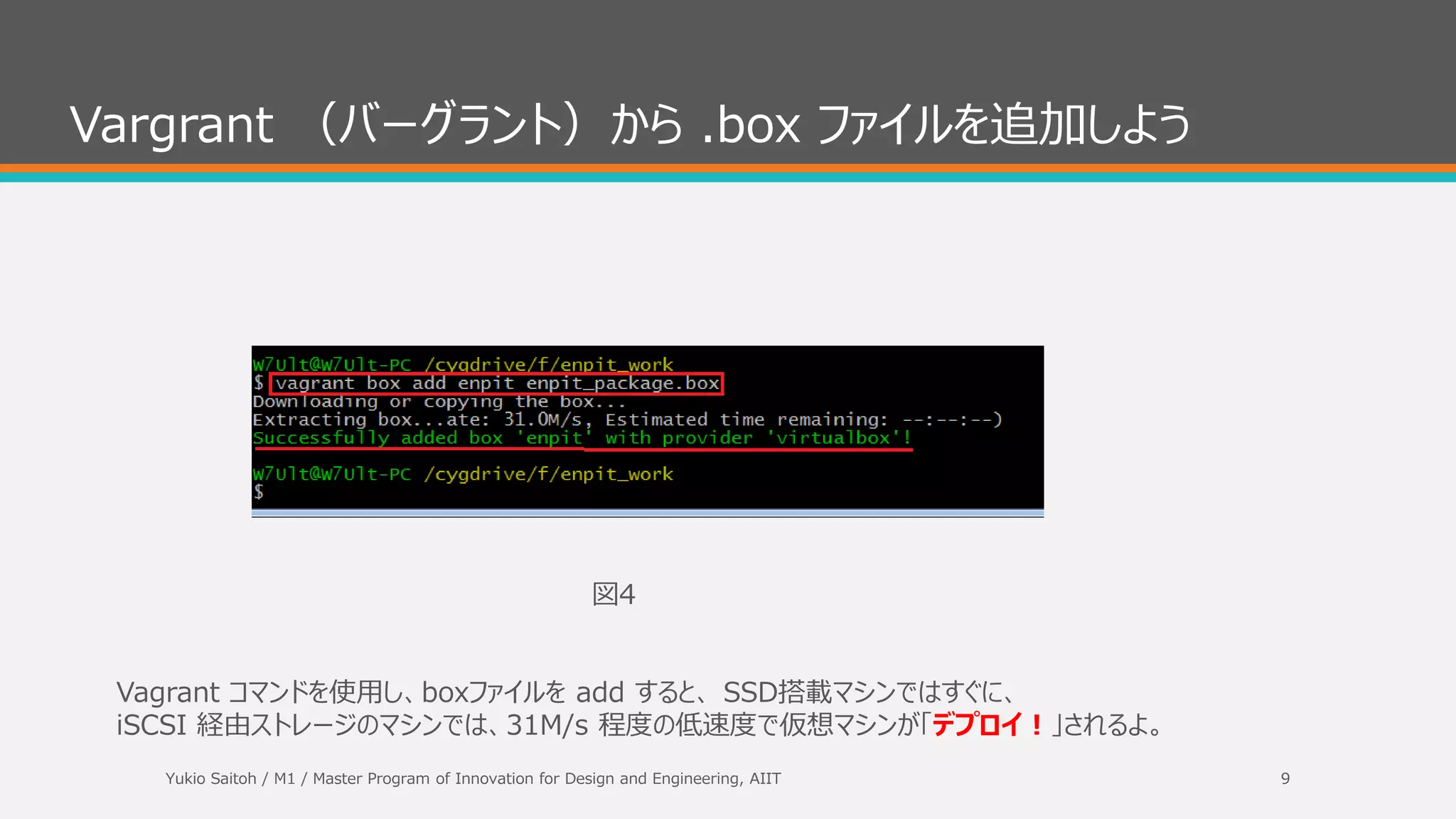 Cygwin ターミナル（bash) で .box ファイルのパスを確認しょう
ここでは、Fドライブに ¥enpit_work ディレクトリがあり、その直下に enpit_package.box があることを
想定して記載しています。
図３
Yukio Saitoh / M1 / Master Program of Innovation for Design and Engineering, AIIT 9
 