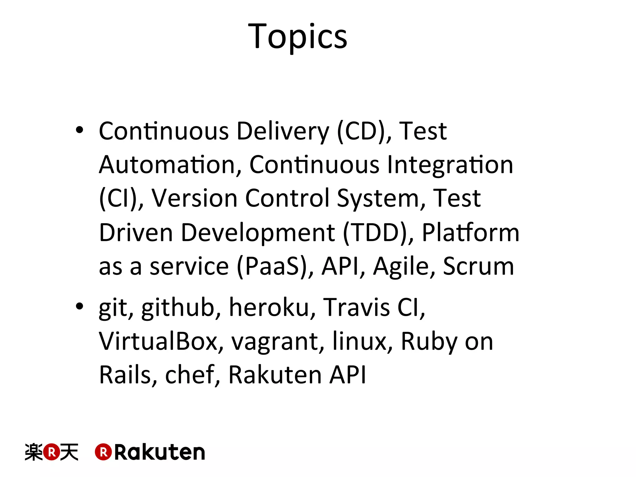 Topics	
  
•  ConMnuous	
  Delivery	
  (CD),	
  Test	
  
AutomaMon,	
  ConMnuous	
  IntegraMon	
  
(CI),	
  Version	
  Control	
  System,	
  Test	
  
Driven	
  Development	
  (TDD),	
  Pla^orm	
  
as	
  a	
  service	
  (PaaS),	
  API,	
  Agile,	
  Scrum	
  
•  git,	
  github,	
  heroku,	
  Travis	
  CI,	
  	
  
VirtualBox,	
  vagrant,	
  linux,	
  Ruby	
  on	
  
Rails,	
  chef,	
  Rakuten	
  API	
  
 