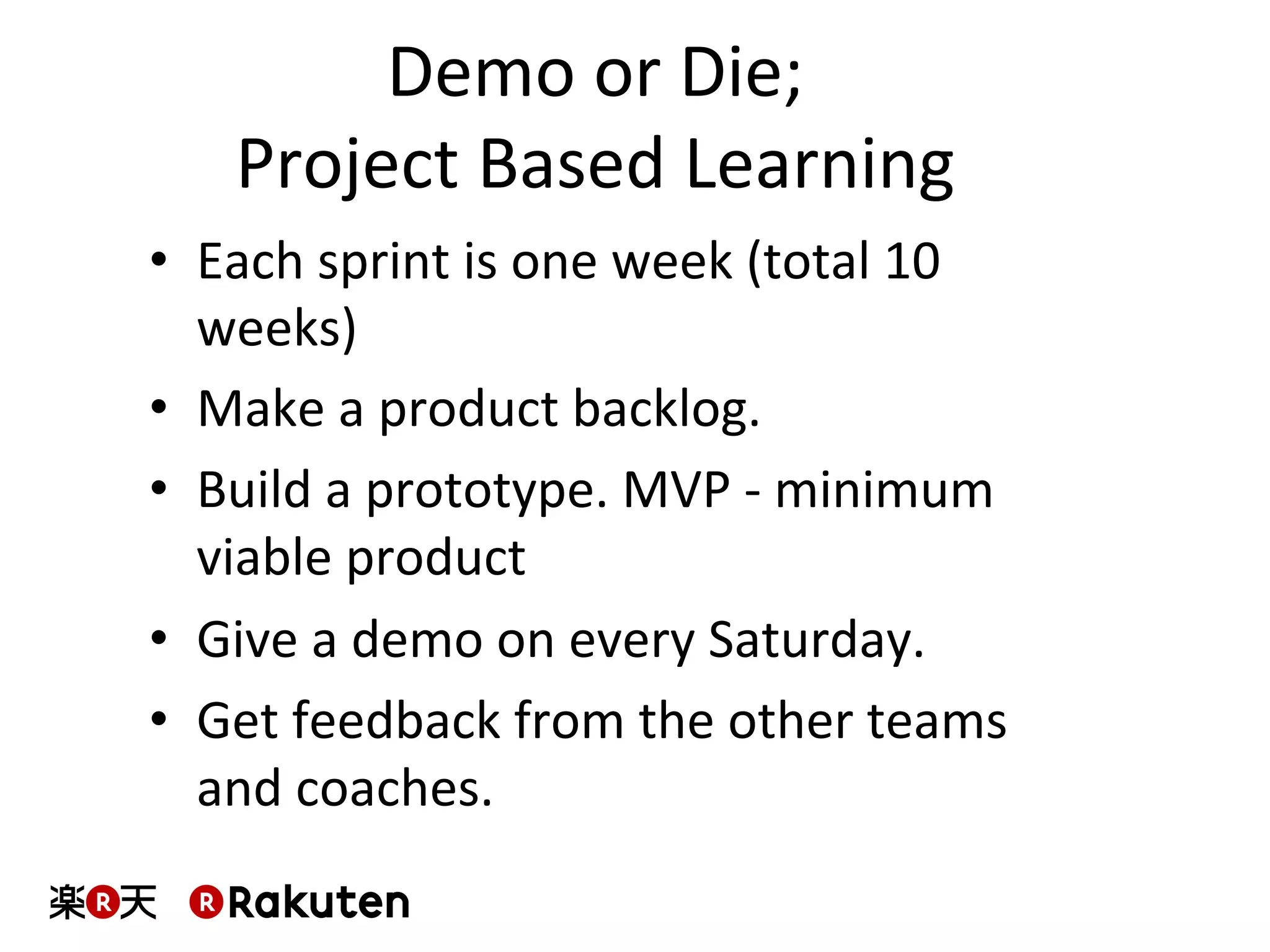 Demo	
  or	
  Die;	
  
Project	
  Based	
  Learning	
  
•  Each	
  sprint	
  is	
  one	
  week	
  (total	
  10	
  
weeks)	
  
•  Make	
  a	
  product	
  backlog.	
  
•  Build	
  a	
  prototype.	
  MVP	
  -­‐	
  minimum	
  
viable	
  product	
  
•  Give	
  a	
  demo	
  on	
  every	
  Saturday.	
  
•  Get	
  feedback	
  from	
  the	
  other	
  teams	
  
and	
  coaches.	
  
 