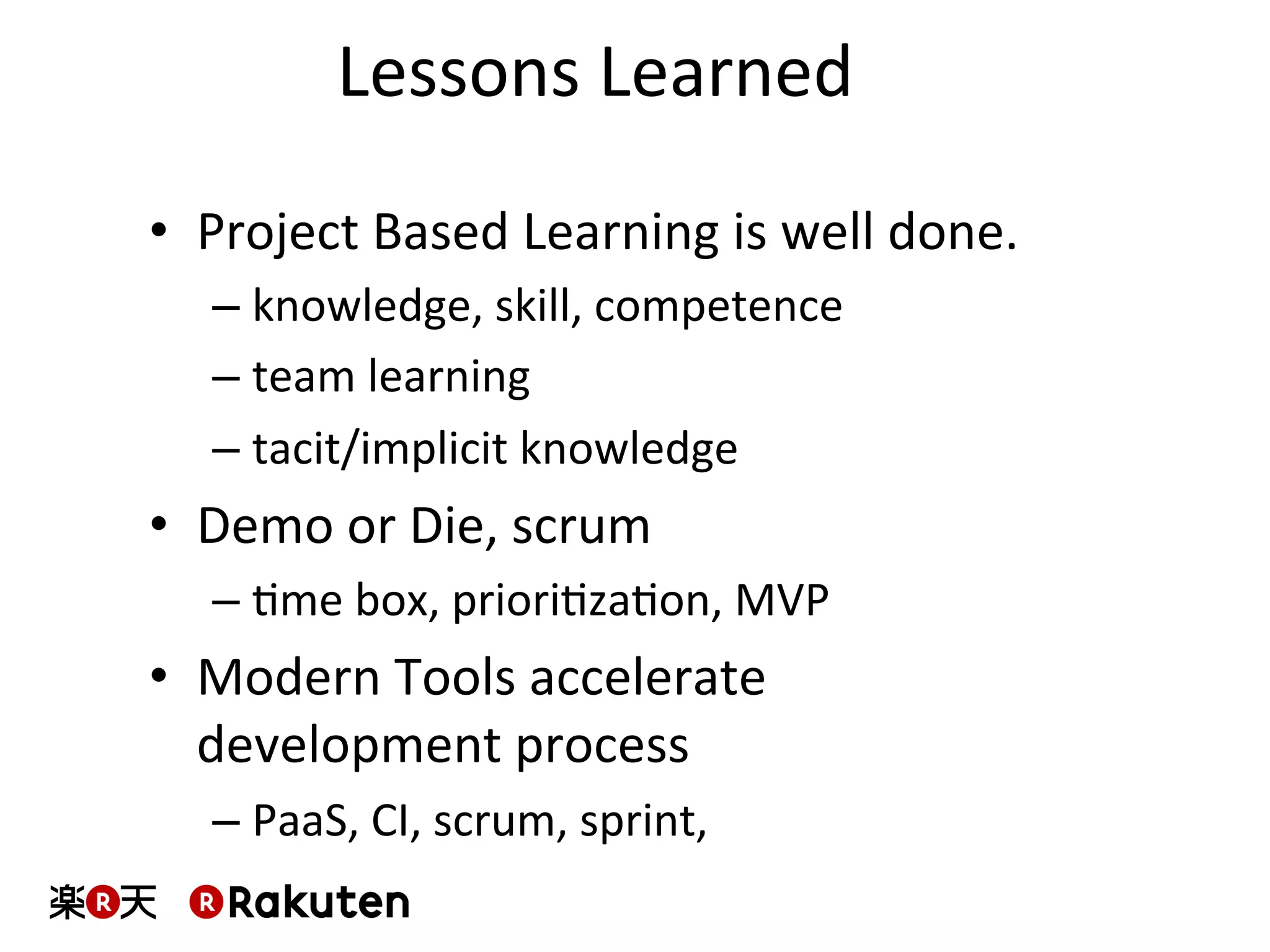Lessons	
  Learned	
  
•  Project	
  Based	
  Learning	
  is	
  well	
  done.	
  
– knowledge,	
  skill,	
  competence	
  
– team	
  learning	
  
– tacit/implicit	
  knowledge	
  
•  Demo	
  or	
  Die,	
  scrum	
  
– Mme	
  box,	
  prioriMzaMon,	
  MVP	
  
•  Modern	
  Tools	
  accelerate	
  
development	
  process	
  
– PaaS,	
  CI,	
  scrum,	
  sprint,	
  	
  	
  
 