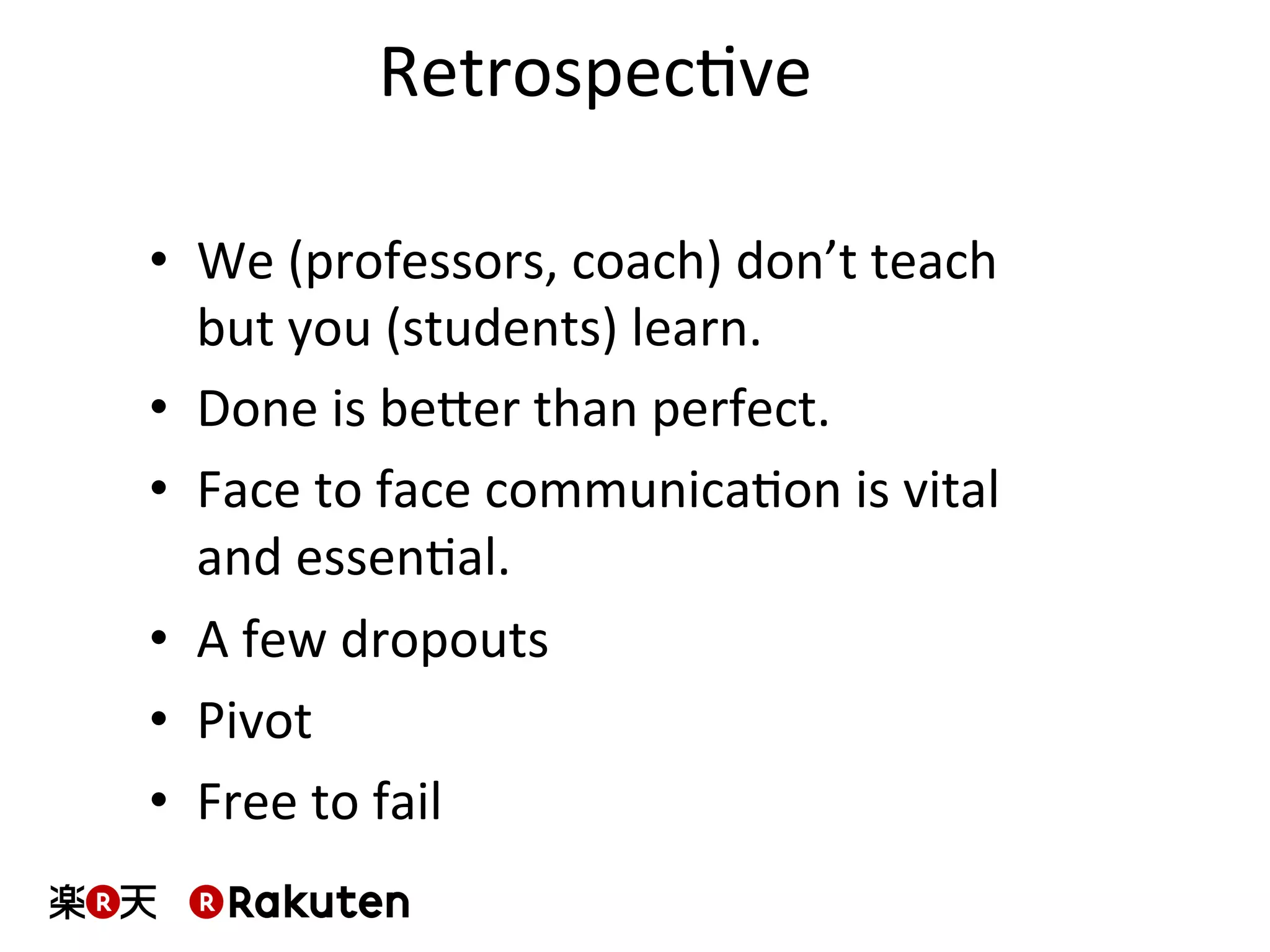 RetrospecMve	
•  We	
  (professors,	
  coach)	
  don’t	
  teach	
  
but	
  you	
  (students)	
  learn.	
  
•  Done	
  is	
  beber	
  than	
  perfect.	
  
•  Face	
  to	
  face	
  communicaMon	
  is	
  vital	
  
and	
  essenMal.	
  
•  A	
  few	
  dropouts	
  
•  Pivot	
  
•  Free	
  to	
  fail	
  
 
