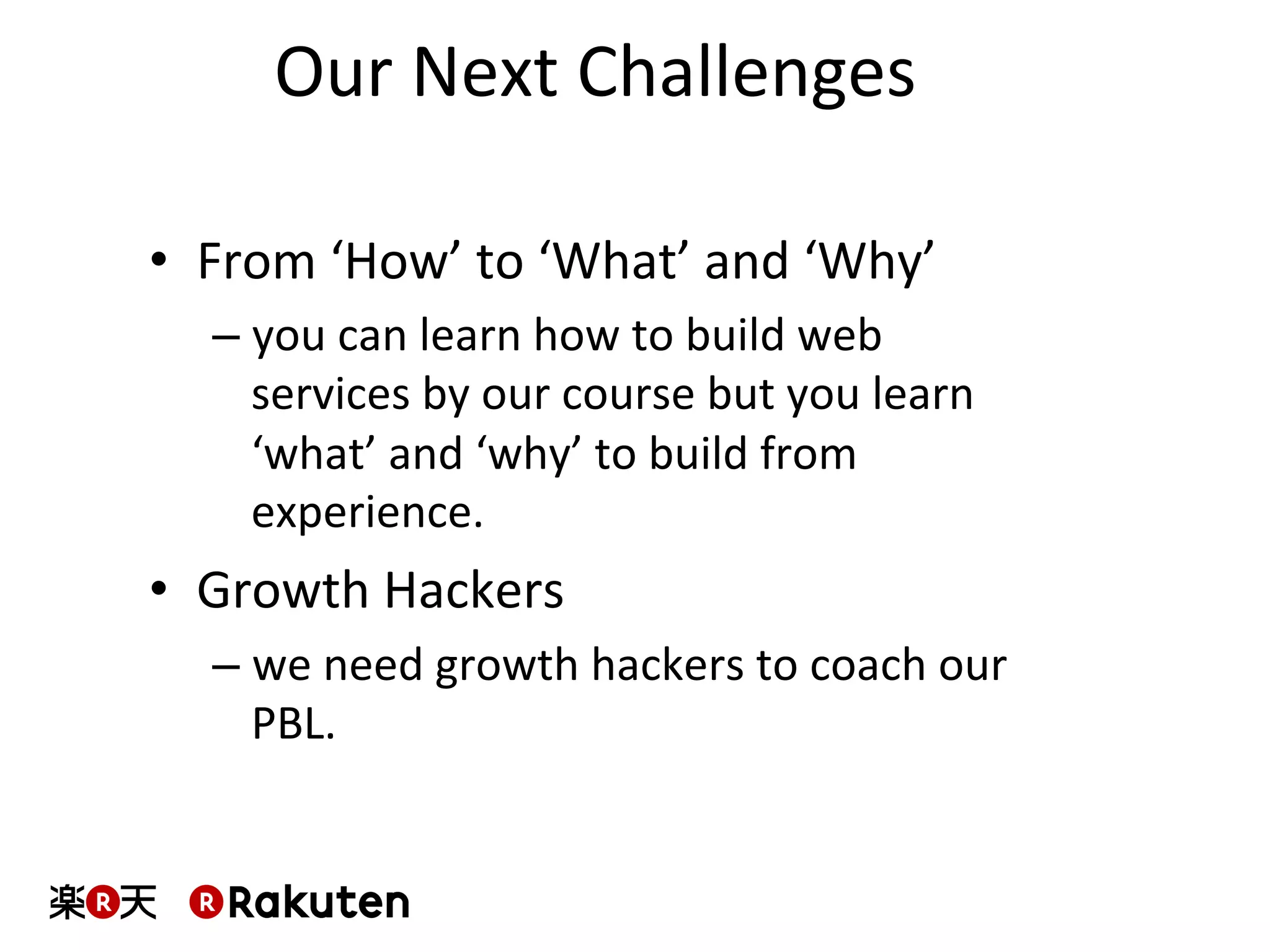 Our	
  Next	
  Challenges	
  
•  From	
  ‘How’	
  to	
  ‘What’	
  and	
  ‘Why’	
  
– you	
  can	
  learn	
  how	
  to	
  build	
  web	
  
services	
  by	
  our	
  course	
  but	
  you	
  learn	
  
‘what’	
  and	
  ‘why’	
  to	
  build	
  from	
  
experience.	
  
•  Growth	
  Hackers	
  
– we	
  need	
  growth	
  hackers	
  to	
  coach	
  our	
  
PBL.	
  
 