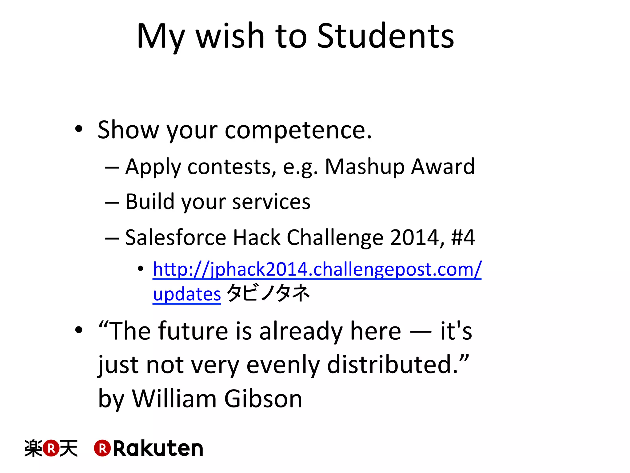 My	
  wish	
  to	
  Students	
  
•  Show	
  your	
  competence.	
  
– Apply	
  contests,	
  e.g.	
  Mashup	
  Award	
  
– Build	
  your	
  services	
  
– Salesforce	
  Hack	
  Challenge	
  2014,	
  #4	
  
•  hbp://jphack2014.challengepost.com/
updates	
  タビノタネ	
  
•  “The	
  future	
  is	
  already	
  here	
  —	
  it's	
  
just	
  not	
  very	
  evenly	
  distributed.”	
  	
  
by	
  William	
  Gibson	
  
 