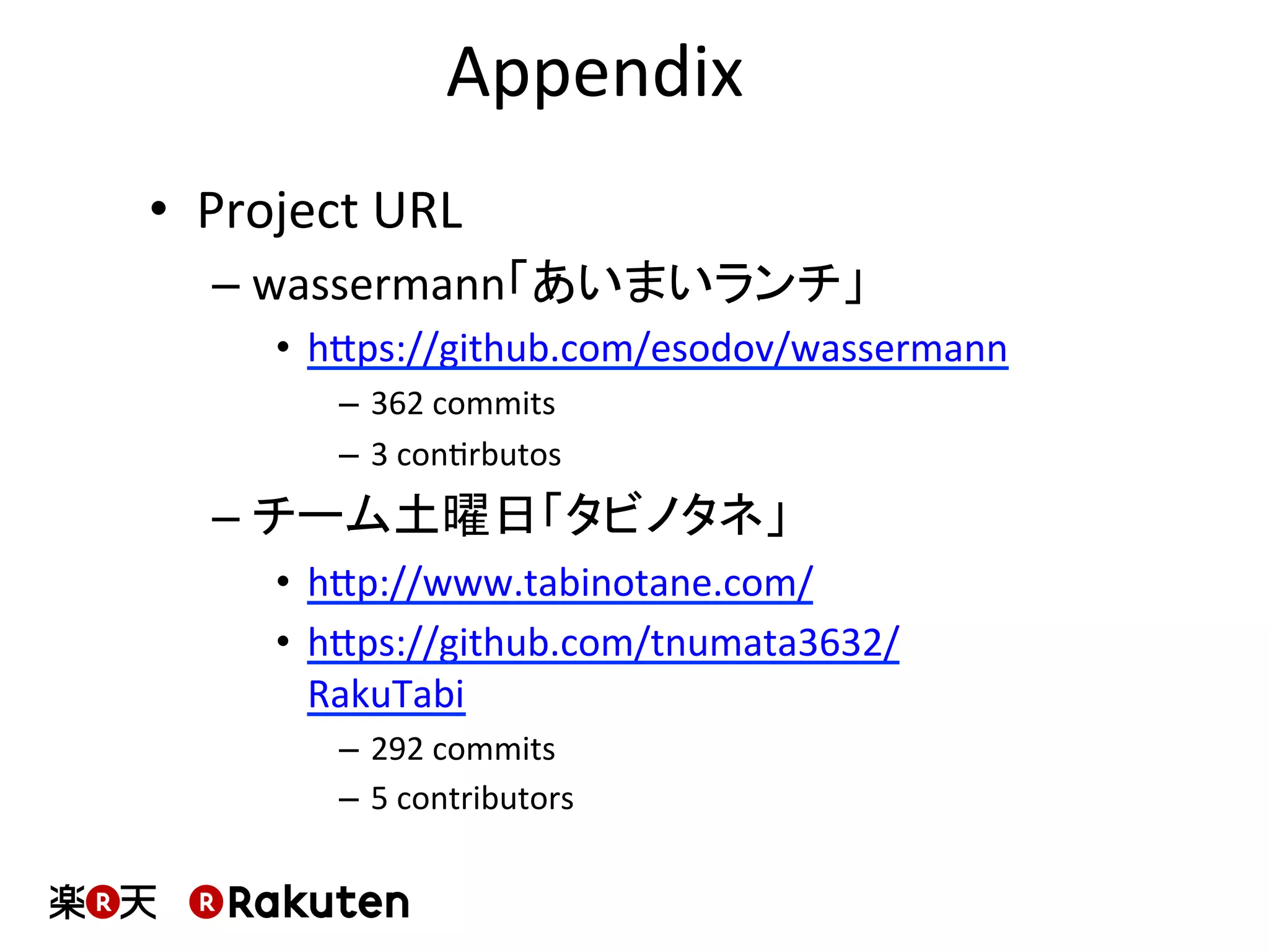 Appendix	
  
•  Project	
  URL	
  
– wassermann「あいまいランチ」	
  
•  hbps://github.com/esodov/wassermann	
  
–  362	
  commits	
  
–  3	
  conMrbutos	
  
– チーム土曜日「タビノタネ」	
  
•  hbp://www.tabinotane.com/	
  
•  hbps://github.com/tnumata3632/
RakuTabi	
  
–  292	
  commits	
  
–  5	
  contributors	
  
 