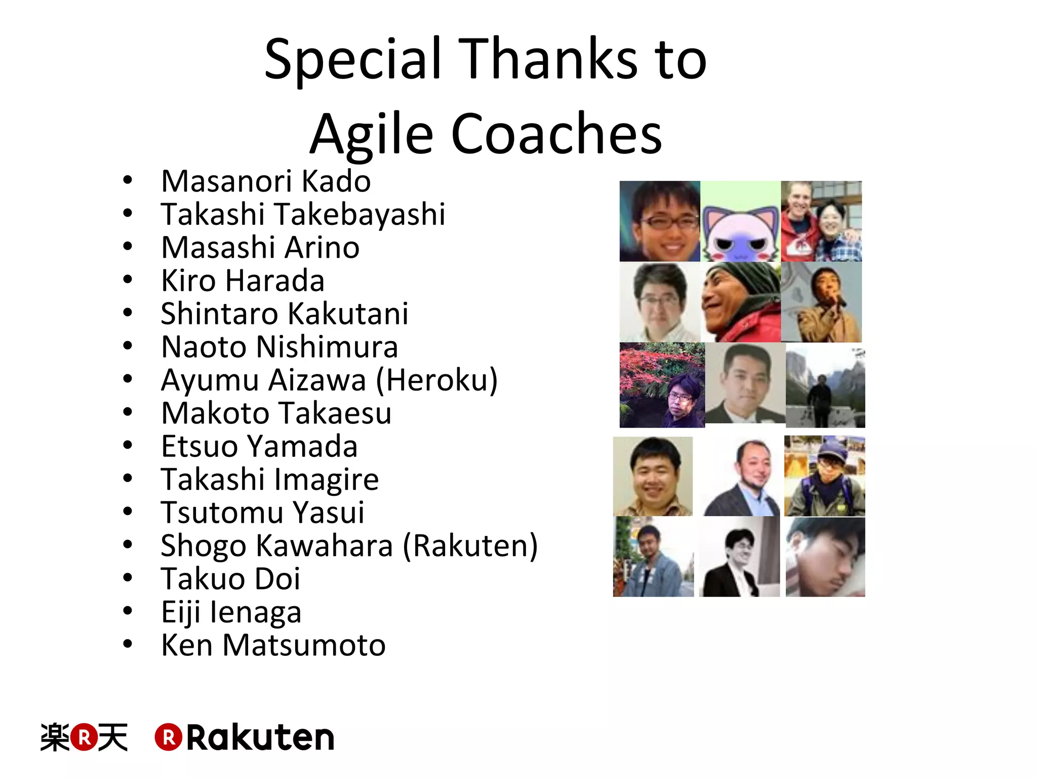 Special	
  Thanks	
  to	
  	
  
Agile	
  Coaches	
  
•  Masanori	
  Kado	
  
•  Takashi	
  Takebayashi	
  
•  Masashi	
  Arino	
  
•  Kiro	
  Harada	
  
•  Shintaro	
  Kakutani	
  
•  Naoto	
  Nishimura	
  
•  Ayumu	
  Aizawa	
  (Heroku)	
  	
  
•  Makoto	
  Takaesu	
  
•  Etsuo	
  Yamada	
  
•  Takashi	
  Imagire	
  
•  Tsutomu	
  Yasui	
  
•  Shogo	
  Kawahara	
  (Rakuten)	
  
•  Takuo	
  Doi	
  
•  Eiji	
  Ienaga	
  
•  Ken	
  Matsumoto	
  
 